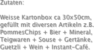 Zutaten:

Weisse Kartonbox ca 30x50cm,
gefüllt mit diversen Artikeln z.B.
PommesChips + Bier + Mineral,
Teigwaren + Souse + Gertänke,
Guetzli + Wein + Instant-Café. 