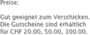 Preise:

Gut geeignet zum Verschicken.
Die Gutscheine sind erhältlich für CHF 20.00, 50.00, 100.00.
