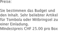 Preise:

Sie bestimmen das Budget und den Inhalt. Sehr beliebter Artikel für Tombola oder Mitbringsel zu einer Einladung.
MIndestpreis CHF 25.00 pro Box